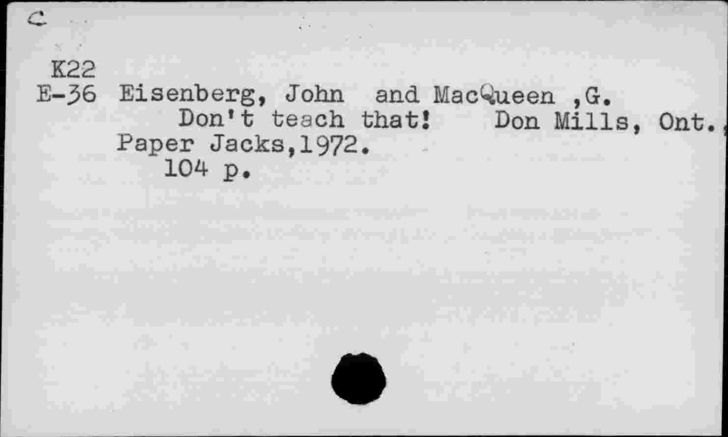 ﻿K22
E-36 Eisenberg, John and Mac^ueen ,G.
Don’t teach that! Don Mills, Ont. Paper Jacks,1972.
104 p.